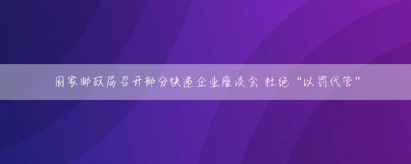 国家邮政局召开部分快递企业座谈会 杜绝“以罚代管”